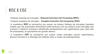 RISC X CISC
04/05/2016 35
• Conjunto reduzido de instruções - Reduced Instruction Set Computing (RISC).
• Conjunto complexo de instruções - Complex Instruction Set Computing (CISC).
• A arquitetura RISC se caracteriza por possuir um número limitado de instruções, bastante
simples, que são executadas diretamente pelo hardware. Na sua maioria, estas instruções não
acessam a memória principal, trabalhando principalmente com registradores que, neste tipo
de processador, se apresentam em grande número.
• A arquitetura CISC se caracteriza por possuir muitas instruções, poucos registradores,
diversos formatos e a utilização de múltiplos ciclos e modos de endereçamento.
IFPR QUEDAS DO IGUAÇU – FUNDAMENTOS DA INFORMÁTICA - DANILO GIACOBO
 