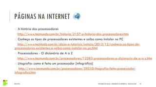 04/05/2016 39IFPR QUEDAS DO IGUAÇU – FUNDAMENTOS DA INFORMÁTICA - DANILO GIACOBO
o A história dos processadores
http://www.tecmundo.com.br/historia/2157-a-historia-dos-processadores.htm
o Conheça os tipos de processadores existentes e saiba como instalar no PC
http://www.techtudo.com.br/dicas-e-tutoriais/noticia/2013/12/conheca-os-tipos-de-
processadores-existentes-e-saiba-como-instalar-no-pc.html
o Processadores - O dicionário de A a Z
http://www.tecmundo.com.br/processadores/12583-processadores-o-dicionario-de-a-a-z.htm
o Litografia: como é feito um processador [infográfico]
http://www.tecmundo.com.br/processadores/59510-litografia-feito-processador-
infografico.htm
PÁGINAS NA INTERNET
 