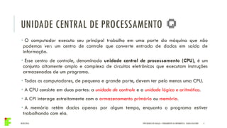 UNIDADE CENTRAL DE PROCESSAMENTO
04/05/2016 4
• O computador executa seu principal trabalho em uma parte da máquina que não
podemos ver: um centro de controle que converte entrada de dados em saída de
informação.
• Esse centro de controle, denominado unidade central de processamento (CPU), é um
conjunto altamente amplo e complexo de circuitos eletrônicos que executam instruções
armazenadas de um programa.
• Todos os computadores, de pequeno e grande porte, devem ter pelo menos uma CPU.
• A CPU consiste em duas partes: a unidade de controle e a unidade lógica e aritmética.
• A CPI interage estreitamente com o armazenamento primário ou memória.
• A memória retém dados apenas por algum tempo, enquanto o programa estiver
trabalhando com ela.
IFPR QUEDAS DO IGUAÇU – FUNDAMENTOS DA INFORMÁTICA - DANILO GIACOBO
 