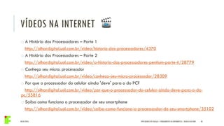 04/05/2016 40IFPR QUEDAS DO IGUAÇU – FUNDAMENTOS DA INFORMÁTICA - DANILO GIACOBO
VÍDEOS NA INTERNET
o A História dos Processadores – Parte 1
http://olhardigital.uol.com.br/video/historia-dos-processadores/4370
o A História dos Processadores – Parte 2
http://olhardigital.uol.com.br/video/a-historia-dos-processadores-pentium-parte-ii/28779
o Conheça seu micro: processador
http://olhardigital.uol.com.br/video/conheca-seu-micro-processador/28309
o Por que o processador do celular ainda 'deve' para o do PC?
http://olhardigital.uol.com.br/video/por-que-o-processador-do-celular-ainda-deve-para-o-do-
pc/55816
o Saiba como funciona o processador de seu smartphone
http://olhardigital.uol.com.br/video/saiba-como-funciona-o-processasdor-de-seu-smartphone/35102
 