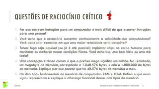 04/05/2016 41IFPR QUEDAS DO IGUAÇU – FUNDAMENTOS DA INFORMÁTICA - DANILO GIACOBO
1. Por que escrever instruções para um computador é mais difícil do que escrever instruções
para uma pessoa?
2. Você acha que é necessário aumentar continuamente a velocidade dos computadores?
Você pode citar exemplos em que uma maior velocidade seria desejável?
3. Talvez logo seja possível (ou já é até possível) implantar chips no corpo humano para
monitorar ou melhorar nossas condições físicas. Você acha isso uma boa ideia ou uma má
ideia?
4. Uma concepção errônea comum é que o prefixo mega significa um milhão. Na realidade,
um megabyte de memória, corresponde a 1.048.576 bytes, e não a 1.000.000 de bytes
de memória. Explique por que parece que há 48.576 bytes de memória a mais.
5. Há dois tipos fundamentais de memória de computador: RAM e ROM. Defina o que essas
siglas representam e explique a diferença funcional desses dois tipos de memória.
QUESTÕES DE RACIOCÍNIO CRÍTICO
 