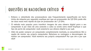 04/05/2016 42IFPR QUEDAS DO IGUAÇU – FUNDAMENTOS DA INFORMÁTICA - DANILO GIACOBO
6. Embora a velocidade dos processadores seja frequentemente especificada em hertz
(ciclos de máquina por segundo), explique por que um processador de 3,0 GHz pode não
ser duas vezes mais rápido do que um processador de 1,5 GHz.
7. O método mais popular para transferir imagens de uma câmera digital para o seu
computador é por meio de uma conexão a cabo ou existe outro meio? Explique a que
tipo de porta de computador você conectaria sua câmera digital e por quê.
8. Além de poder comprar um computador completamente montado, os consumidores têm a
opção de montar seu próprio computador. Relacione as vantagens e desvantagens de
montar um computador. Você montaria seu próprio computador? Por que sim e por que
não?
QUESTÕES DE RACIOCÍNIO CRÍTICO
 