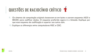 04/05/2016 43IFPR QUEDAS DO IGUAÇU – FUNDAMENTOS DA INFORMÁTICA - DANILO GIACOBO
9. Os sistemas de computação originais baseavam-se em bytes e usavam esquemas ASCII e
EBCDIC para codificar dados. O esquema preferido agora é o Unicode. Explique por
que esse esquema de codificação é superior aos outros dois.
10. Explique as diferenças entre computadores RISC e CISC.
QUESTÕES DE RACIOCÍNIO CRÍTICO
 