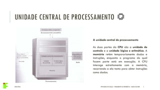 UNIDADE CENTRAL DE PROCESSAMENTO
04/05/2016 5IFPR QUEDAS DO IGUAÇU – FUNDAMENTOS DA INFORMÁTICA - DANILO GIACOBO
A unidade central de processamento
As duas partes da CPU são a unidade de
controle e a unidade lógica e aritmética. A
memória retém temporariamente dados e
instruções, enquanto o programa do qual
fazem parte está em execução. A CPU
interage estreitamente com a memória,
recorrendo a ela tanto para obter instruções
como dados.
 