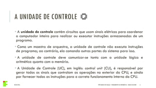 A UNIDADE DE CONTROLE
04/05/2016 6
• A unidade de controle contém circuitos que usam sinais elétricos para coordenar
o computador inteiro para realizar ou executar instruções armazenadas de um
programa.
• Como um maestro de orquestra, a unidade de controle não executa instruções
de programa; ao contrário, ela comanda outras partes do sistema para isso.
• A unidade de controle deve comunicar-se tanto com a unidade lógica e
aritmética quanto com a memória.
• A Unidade de Controle (UC), em inglês: control unit (CU), é responsável por
gerar todos os sinais que controlam as operações no exterior do CPU, e ainda
por fornecer todas as instruções para o correto funcionamento interno do CPU.
IFPR QUEDAS DO IGUAÇU – FUNDAMENTOS DA INFORMÁTICA - DANILO GIACOBO
 
