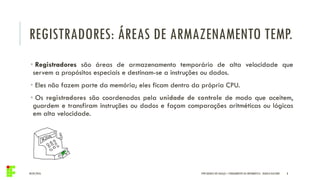 REGISTRADORES: ÁREAS DE ARMAZENAMENTO TEMP.
04/05/2016 8
• Registradores são áreas de armazenamento temporário de alta velocidade que
servem a propósitos especiais e destinam-se a instruções ou dados.
• Eles não fazem parte da memória; eles ficam dentro da própria CPU.
• Os registradores são coordenados pela unidade de controle de modo que aceitem,
guardem e transfiram instruções ou dados e façam comparações aritméticas ou lógicas
em alta velocidade.
IFPR QUEDAS DO IGUAÇU – FUNDAMENTOS DA INFORMÁTICA - DANILO GIACOBO
 