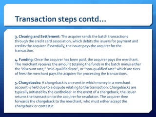 Transaction steps contd…
3. Clearing and Settlement: The acquirer sends the batch transactions
through the credit card association, which debits the issuers for payment and
credits the acquirer. Essentially, the issuer pays the acquirer for the
transaction.

4. Funding: Once the acquirer has been paid, the acquirer pays the merchant.
The merchant receives the amount totaling the funds in the batch minus either
the "discount rate," "mid-qualified rate", or "non-qualified rate" which are tiers
of fees the merchant pays the acquirer for processing the transactions.

5. Chargebacks: A chargeback is an event in which money in a merchant
account is held due to a dispute relating to the transaction. Chargebacks are
typically initiated by the cardholder. In the event of a chargeback, the issuer
returns the transaction to the acquirer for resolution. The acquirer then
forwards the chargeback to the merchant, who must either accept the
chargeback or contest it.
 