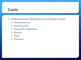 Costs

 Credit card issuers (banks) have several types of costs:
    Interest expenses
    Operating costs
    Charge offs or Bad Debts
    Rewards
    Fraud
    Promotion
 