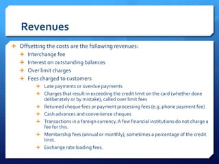 Revenues
 Offsetting the costs are the following revenues:
   Interchange fee
   Interest on outstanding balances
   Over limit charges
   Fees charged to customers
          Late payments or overdue payments
          Charges that result in exceeding the credit limit on the card (whether done
             deliberately or by mistake), called over limit fees
            Returned cheque fees or payment processing fees (e.g. phone payment fee)
            Cash advances and convenience cheques
            Transactions in a foreign currency. A few financial institutions do not charge a
             fee for this.
            Membership fees (annual or monthly), sometimes a percentage of the credit
             limit.
            Exchange rate loading fees.
 