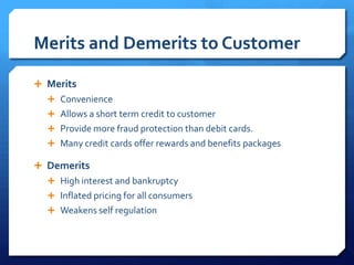 Merits and Demerits to Customer

 Merits
   Convenience
   Allows a short term credit to customer
   Provide more fraud protection than debit cards.
   Many credit cards offer rewards and benefits packages

 Demerits
   High interest and bankruptcy
   Inflated pricing for all consumers
   Weakens self regulation
 