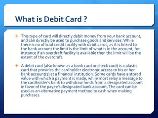 What is Debit Card ?
 This type of card will directly debit money from your bank account,
   and can directly be used to purchase goods and services. While
   there is no official credit facility with debit cards, as it is linked to
   the bank account the limit is the limit of what is in the account, for
   instance if an overdraft facility is available then the limit will be the
   extent of the overdraft.
 A debit card (also known as a bank card or check card) is a plastic
   card that provides the cardholder electronic access to his or her
   bank account(s) at a financial institution. Some cards have a stored
   value with which a payment is made, while most relay a message to
   the cardholder's bank to withdraw funds from a designated account
   in favor of the payee's designated bank account. The card can be
   used as an alternative payment method to cash when making
   purchases.
 