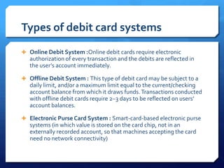 Types of debit card systems
 Online Debit System :Online debit cards require electronic
   authorization of every transaction and the debits are reflected in
   the user’s account immediately.

 Offline Debit System : This type of debit card may be subject to a
   daily limit, and/or a maximum limit equal to the current/checking
   account balance from which it draws funds. Transactions conducted
   with offline debit cards require 2–3 days to be reflected on users’
   account balances.

 Electronic Purse Card System : Smart-card-based electronic purse
   systems (in which value is stored on the card chip, not in an
   externally recorded account, so that machines accepting the card
   need no network connectivity)
 