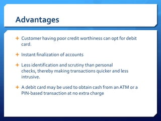 Advantages

 Customer having poor credit worthiness can opt for debit
   card.

 Instant finalization of accounts

 Less identification and scrutiny than personal
   checks, thereby making transactions quicker and less
   intrusive.

 A debit card may be used to obtain cash from an ATM or a
   PIN-based transaction at no extra charge
 
