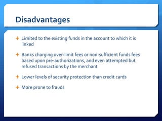 Disadvantages

 Limited to the existing funds in the account to which it is
   linked

 Banks charging over-limit fees or non-sufficient funds fees
   based upon pre-authorizations, and even attempted but
   refused transactions by the merchant

 Lower levels of security protection than credit cards

 More prone to frauds
 