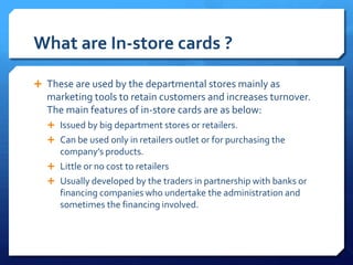 What are In-store cards ?

 These are used by the departmental stores mainly as
  marketing tools to retain customers and increases turnover.
  The main features of in-store cards are as below:
   Issued by big department stores or retailers.
   Can be used only in retailers outlet or for purchasing the
    company’s products.
   Little or no cost to retailers
   Usually developed by the traders in partnership with banks or
    financing companies who undertake the administration and
    sometimes the financing involved.
 
