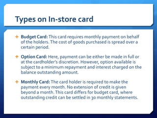 Types on In-store card
 Budget Card: This card requires monthly payment on behalf
  of the holders. The cost of goods purchased is spread over a
  certain period.
 Option Card: Here, payment can be either be made in full or
  at the cardholder’s discretion. However, option available is
  subject to a minimum repayment and interest charged on the
  balance outstanding amount.
 Monthly Card: The card holder is required to make the
  payment every month. No extension of credit is given
  beyond a month. This card differs for budget card, where
  outstanding credit can be settled in 30 monthly statements.
 