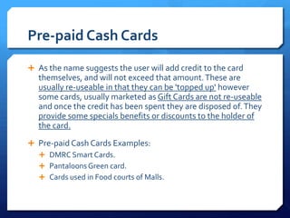 Pre-paid Cash Cards
 As the name suggests the user will add credit to the card
   themselves, and will not exceed that amount. These are
   usually re-useable in that they can be 'topped up' however
   some cards, usually marketed as Gift Cards are not re-useable
   and once the credit has been spent they are disposed of. They
   provide some specials benefits or discounts to the holder of
   the card.
 Pre-paid Cash Cards Examples:
   DMRC Smart Cards.
   Pantaloons Green card.
   Cards used in Food courts of Malls.
 