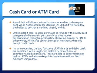 Cash Card or ATM Card
 A card that will allow you to withdraw money directly from your
   bank via an Automated Teller Machine (ATM) but it will not allow
   the holder to purchase anything directly with it.
 Unlike a debit card, in-store purchases or refunds with an ATM card
   can generally be made in person only, as they require
   authentication through a personal identification number or PIN. In
   other words, ATM cards cannot be used at merchants that only
   accept credit cards.
 In some countries, the two functions of ATM cards and debit cards
   are combined into a single card called a debit card or also
   commonly called a bank card. These are able to perform banking
   tasks at ATMs and also make point-of-sale transactions, both
   functions using a PIN.
 