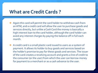 What are Credit Cards ?

 Again this card will permit the card holder to withdraw cash from
   an ATM, and a credit card will allow the user to purchase goods and
   services directly, but unlike a Cash Card the money is basically a
   high interest loan to the card holder, although the card holder can
   avoid any interest charges by paying the balance off in full each
   month.

 A credit card is a small plastic card issued to users as a system of
   payment. It allows its holder to buy goods and services based on
   the holder's promise to pay for these goods and services. The issuer
   of the card creates a revolving account and grants a line of credit to
   the consumer (or the user) from which the user can borrow money
   for payment to a merchant or as a cash advance to the user.
 