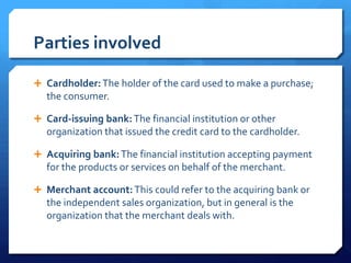 Parties involved

 Cardholder: The holder of the card used to make a purchase;
  the consumer.

 Card-issuing bank: The financial institution or other
  organization that issued the credit card to the cardholder.

 Acquiring bank: The financial institution accepting payment
  for the products or services on behalf of the merchant.

 Merchant account: This could refer to the acquiring bank or
  the independent sales organization, but in general is the
  organization that the merchant deals with.
 