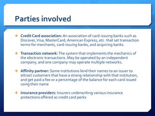 Parties involved
 Credit Card association: An association of card-issuing banks such as
   Discover, Visa, MasterCard, American Express, etc. that set transaction
   terms for merchants, card-issuing banks, and acquiring banks.

 Transaction network: The system that implements the mechanics of
   the electronic transactions. May be operated by an independent
   company, and one company may operate multiple networks.

 Affinity partner: Some institutions lend their names to an issuer to
   attract customers that have a strong relationship with that institution,
   and get paid a fee or a percentage of the balance for each card issued
   using their name

 Insurance providers: Insurers underwriting various insurance
   protections offered as credit card perks
 