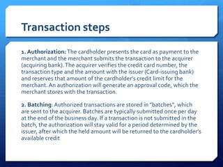 Transaction steps
1. Authorization: The cardholder presents the card as payment to the
merchant and the merchant submits the transaction to the acquirer
(acquiring bank). The acquirer verifies the credit card number, the
transaction type and the amount with the issuer (Card-issuing bank)
and reserves that amount of the cardholder's credit limit for the
merchant. An authorization will generate an approval code, which the
merchant stores with the transaction.

2. Batching: Authorized transactions are stored in "batches", which
are sent to the acquirer. Batches are typically submitted once per day
at the end of the business day. If a transaction is not submitted in the
batch, the authorization will stay valid for a period determined by the
issuer, after which the held amount will be returned to the cardholder's
available credit
 