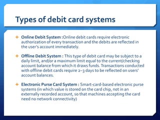 Types of debit card systems
 Online Debit System :Online debit cards require electronic
   authorization of every transac...