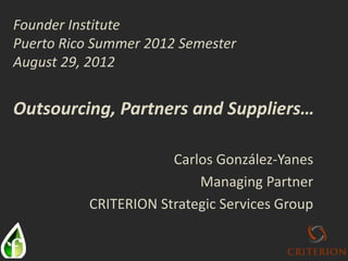 Carlos González-Yanes
Managing Partner
CRITERION Strategic Services Group
Founder Institute
Puerto Rico Summer 2012 Semester
August 29, 2012
Outsourcing, Partners and Suppliers…
 