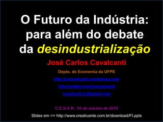 O Futuro da Indústria:
 para além do debate
da desindustrialização
          José Carlos Cavalcanti
                Depto. de Economia da UFPE
             http://jccavalcanti.wordpress.com
                http://twitter.com/jccavalcanti
                  cavalcanti.jc@gmail.com


              C.E.S.A.R., 04 de outubro de 2012
  Slides em => http://www.creativante.com.br/download/FI.pptx
 