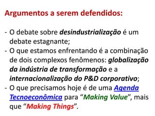 Argumentos a serem defendidos:

- O debate sobre desindustrialização é um
  debate estagnante;
- O que estamos enfrentando é a combinação
  de dois complexos fenômenos: globalização
  da indústria de transformação e a
  internacionalização do P&D corporativo;
- O que precisamos hoje é de uma Agenda
  Tecnoeconômica para “Making Value”, mais
  que “Making Things”.
 