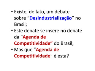 • Existe, de fato, um debate
  sobre “Desindustrialização” no
  Brasil;
• Este debate se insere no debate
  da “Agenda de
  Competitividade” do Brasil;
• Mas que “Agenda de
  Competitividade” é esta?
 