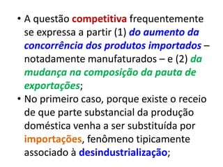 • A questão competitiva frequentemente
  se expressa a partir (1) do aumento da
  concorrência dos produtos importados –
  notadamente manufaturados – e (2) da
  mudança na composição da pauta de
  exportações;
• No primeiro caso, porque existe o receio
  de que parte substancial da produção
  doméstica venha a ser substituída por
  importações, fenômeno tipicamente
  associado à desindustrialização;
 