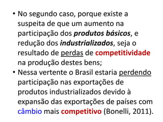 • No segundo caso, porque existe a
  suspeita de que um aumento na
  participação dos produtos básicos, e
  redução dos industrializados, seja o
  resultado de perdas de competitividade
  na produção destes bens;
• Nessa vertente o Brasil estaria perdendo
  participação nas exportações de
  produtos industrializados devido à
  expansão das exportações de países com
  câmbio mais competitivo (Bonelli, 2011).
 