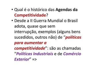 • Qual é o histórico das Agendas da
  Competitividade?
• Desde a II Guerra Mundial o Brasil
  adota, quase que sem
  interrupção, exemplos (alguns bens
  sucedidos, outros não) de “políticas
  para aumentar a
  competitividade”: são as chamadas
  “Políticas Industriais e de Comércio
  Exterior” =>
 