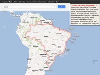 “O Brasil não é para principiantes” é
uma frase que é atribuída ao poeta e
compositor Antonio Carlos Jobim – Tom
Jobim, e que remete (pelo menos no
sentido “academicamente” aceito) ao
entendimento de que o país é repleto de
complexidades que podem revelar
armadilhas para os neófitos (ou
estrangeiros desavisados), e que, por
esta razão, não tolera análises simplistas.
 