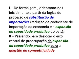 I – De forma geral, orientamo-nos
inicialmente a partir da lógica do
processo de substituição de
importações (redução do coeficiente de
importação da economia e a expansão
da capacidade produtiva do país);
II – Passando para deslocar o eixo
central de preocupação da expansão
da capacidade produtiva para a
questão da competitividade.
 
