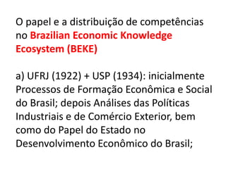 O papel e a distribuição de competências
no Brazilian Economic Knowledge
Ecosystem (BEKE)

a) UFRJ (1922) + USP (1934): inicialmente
Processos de Formação Econômica e Social
do Brasil; depois Análises das Políticas
Industriais e de Comércio Exterior, bem
como do Papel do Estado no
Desenvolvimento Econômico do Brasil;
 