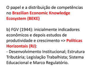 O papel e a distribuição de competências
no Brazilian Economic Knowledge
Ecosystem (BEKE)

b) FGV (1944): inicialmente indicadores
econômicos e depois estudos de
produtividade e crescimento => Políticas
Horizontais (RJ):
- Desenvolvimento Institucional; Estrutura
Tributária; Legislação Trabalhista; Sistema
Educacional e Marco Regulatório.
 
