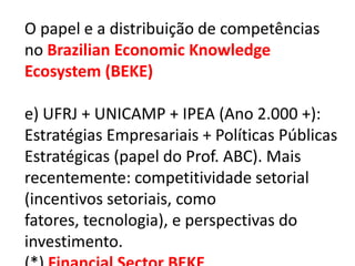 O papel e a distribuição de competências
no Brazilian Economic Knowledge
Ecosystem (BEKE)

e) UFRJ + UNICAMP + IPEA (Ano 2.000 +):
Estratégias Empresariais + Políticas Públicas
Estratégicas (papel do Prof. ABC). Mais
recentemente: competitividade setorial
(incentivos setoriais, como
fatores, tecnologia), e perspectivas do
investimento.
 