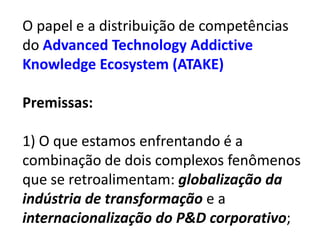 O papel e a distribuição de competências
do Advanced Technology Addictive
Knowledge Ecosystem (ATAKE)

Premissas:

1) O que estamos enfrentando é a
combinação de dois complexos fenômenos
que se retroalimentam: globalização da
indústria de transformação e a
internacionalização do P&D corporativo;
 