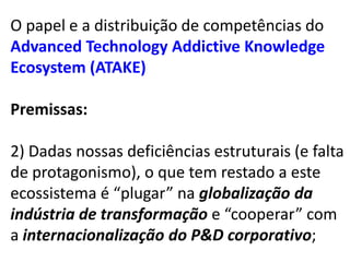 O papel e a distribuição de competências do
Advanced Technology Addictive Knowledge
Ecosystem (ATAKE)

Premissas:

2) Dadas nossas deficiências estruturais (e falta
de protagonismo), o que tem restado a este
ecossistema é “plugar” na globalização da
indústria de transformação e “cooperar” com
a internacionalização do P&D corporativo;
 