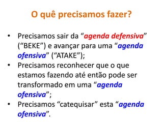 O quê precisamos fazer?

• Precisamos sair da “agenda defensiva”
  (“BEKE”) e avançar para uma “agenda
  ofensiva” (“ATAKE”);
• Precisamos reconhecer que o que
  estamos fazendo até então pode ser
  transformado em uma “agenda
  ofensiva”;
• Precisamos “catequisar” esta “agenda
  ofensiva”.
 