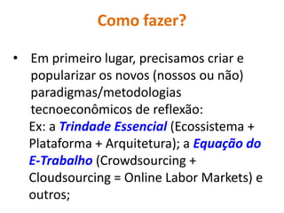 Como fazer?

• Em primeiro lugar, precisamos criar e
  popularizar os novos (nossos ou não)
  paradigmas/metodologias
  tecnoeconômicos de reflexão:
  Ex: a Trindade Essencial (Ecossistema +
  Plataforma + Arquitetura); a Equação do
  E-Trabalho (Crowdsourcing +
  Cloudsourcing = Online Labor Markets) e
  outros;
 