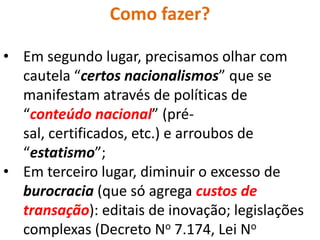 Como fazer?

• Em segundo lugar, precisamos olhar com
  cautela “certos nacionalismos” que se
  manifestam através de políticas de
  “conteúdo nacional” (pré-
  sal, certificados, etc.) e arroubos de
  “estatismo”;
• Em terceiro lugar, diminuir o excesso de
  burocracia (que só agrega custos de
  transação): editais de inovação; legislações
  complexas (Decreto No 7.174, Lei No
 