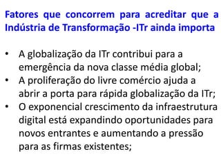 Fatores que concorrem para acreditar que a
Indústria de Transformação -ITr ainda importa

• A globalização da ITr contribui para a
  emergência da nova classe média global;
• A proliferação do livre comércio ajuda a
  abrir a porta para rápida globalização da ITr;
• O exponencial crescimento da infraestrutura
  digital está expandindo oportunidades para
  novos entrantes e aumentando a pressão
  para as firmas existentes;
 