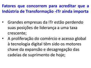 Fatores que concorrem para acreditar que a
Indústria de Transformação -ITr ainda importa

• Grandes empresas da ITr estão perdendo
  suas posições de liderança a uma taxa
  crescente;
• A proliferação do comércio e acesso global
  à tecnologia digital têm sido os motores
  chave da expansão e desagregação das
  cadeias de suprimento de hoje;
 