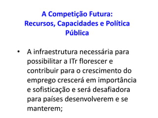 A Competição Futura:
  Recursos, Capacidades e Política
              Pública

• A infraestrutura necessária para
  possibilitar a ITr florescer e
  contribuir para o crescimento do
  emprego crescerá em importância
  e sofisticação e será desafiadora
  para países desenvolverem e se
  manterem;
 