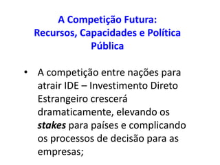A Competição Futura:
  Recursos, Capacidades e Política
              Pública

• A competição entre nações para
  atrair IDE – Investimento Direto
  Estrangeiro crescerá
  dramaticamente, elevando os
  stakes para países e complicando
  os processos de decisão para as
  empresas;
 
