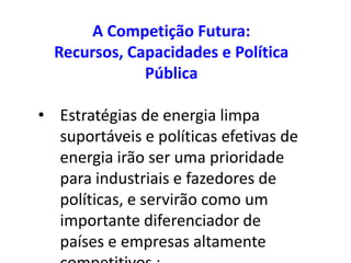 A Competição Futura:
  Recursos, Capacidades e Política
              Pública

• Estratégias de energia limpa
  suportáveis e políticas efetivas de
  energia irão ser uma prioridade
  para industriais e fazedores de
  políticas, e servirão como um
  importante diferenciador de
  países e empresas altamente
 