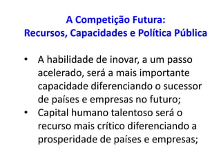 A Competição Futura:
Recursos, Capacidades e Política Pública

• A habilidade de inovar, a um passo
  acelerado, será a mais importante
  capacidade diferenciando o sucessor
  de países e empresas no futuro;
• Capital humano talentoso será o
  recurso mais crítico diferenciando a
  prosperidade de países e empresas;
 